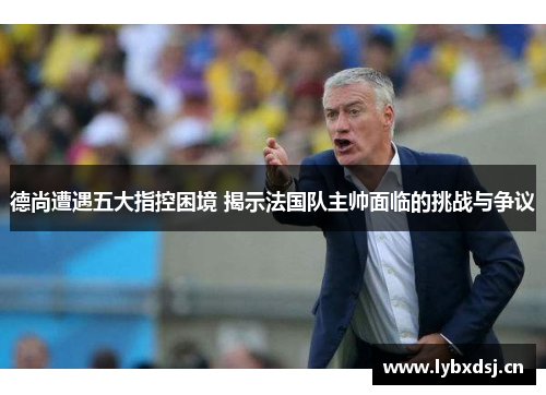 德尚遭遇五大指控困境 揭示法国队主帅面临的挑战与争议